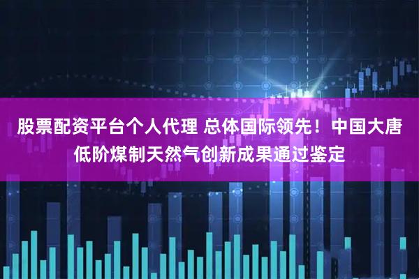 股票配资平台个人代理 总体国际领先！中国大唐低阶煤制天然气创新成果通过鉴定
