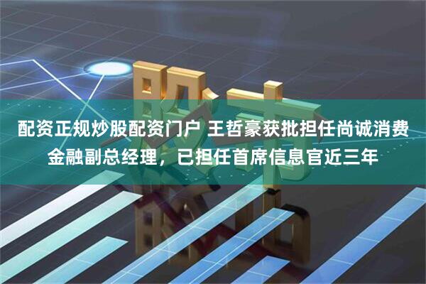 配资正规炒股配资门户 王哲豪获批担任尚诚消费金融副总经理，已担任首席信息官近三年