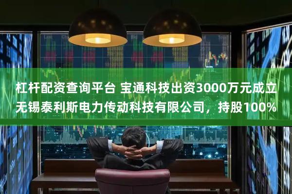 杠杆配资查询平台 宝通科技出资3000万元成立无锡泰利斯电力传动科技有限公司，持股100%