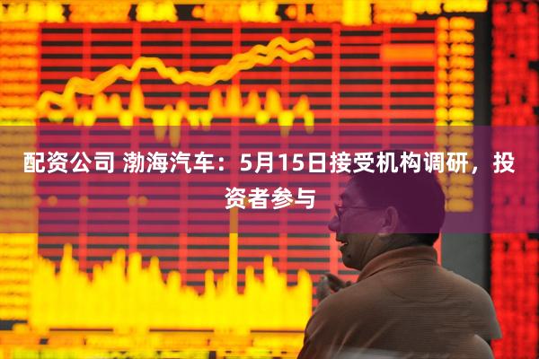 配资公司 渤海汽车：5月15日接受机构调研，投资者参与