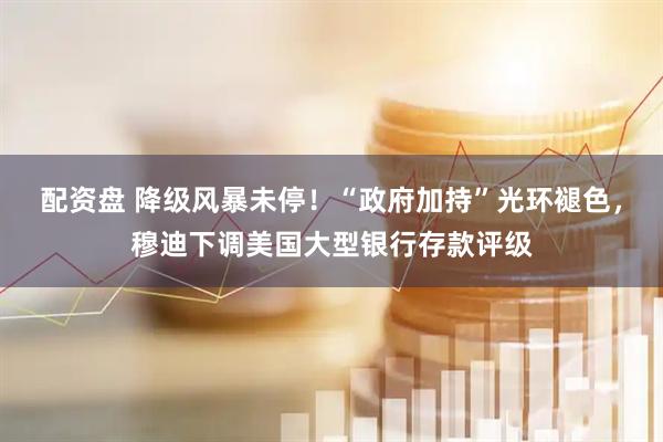 配资盘 降级风暴未停！“政府加持”光环褪色，穆迪下调美国大型银行存款评级