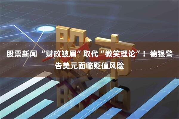 股票新闻 “财政皱眉”取代“微笑理论”！德银警告美元面临贬值风险