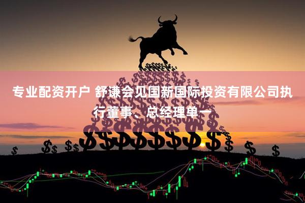 专业配资开户 舒谦会见国新国际投资有限公司执行董事、总经理单一