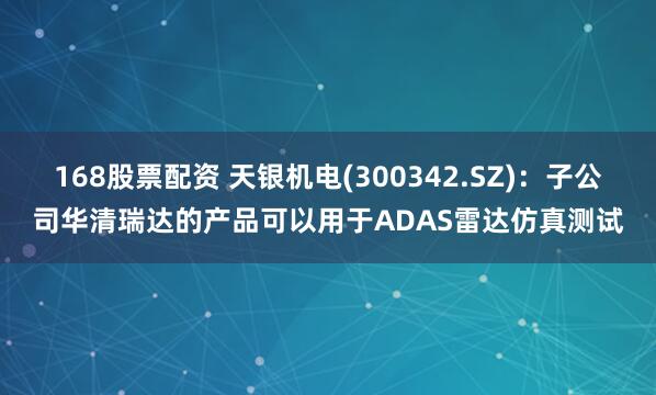168股票配资 天银机电(300342.SZ)：子公司华清瑞达的产品可以用于ADAS雷达仿真测试