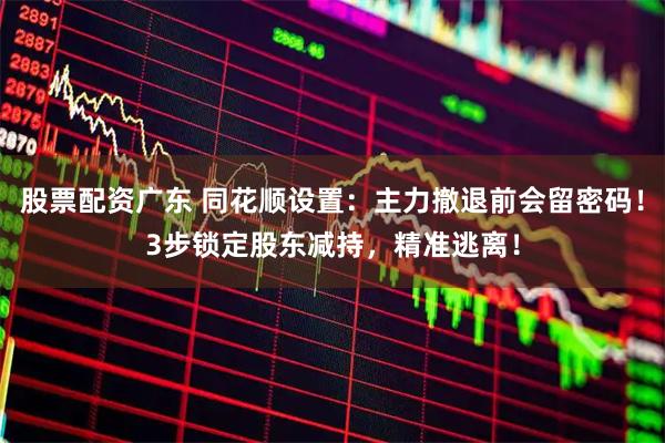 股票配资广东 同花顺设置：主力撤退前会留密码！3步锁定股东减持，精准逃离！