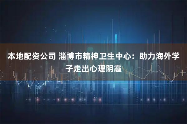 本地配资公司 淄博市精神卫生中心：助力海外学子走出心理阴霾