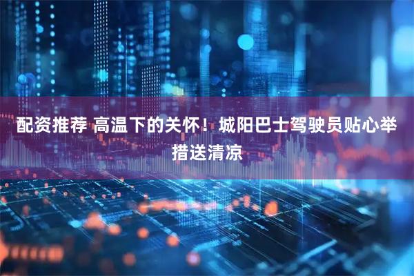 配资推荐 高温下的关怀！城阳巴士驾驶员贴心举措送清凉
