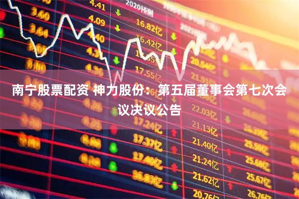 南宁股票配资 神力股份：第五届董事会第七次会议决议公告