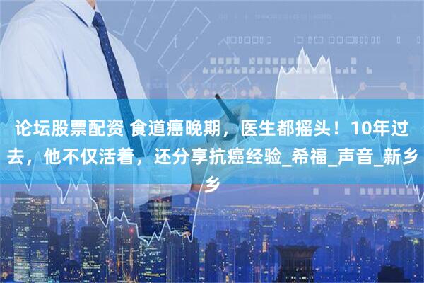 论坛股票配资 食道癌晚期，医生都摇头！10年过去，他不仅活着，还分享抗癌经验_希福_声音_新乡
