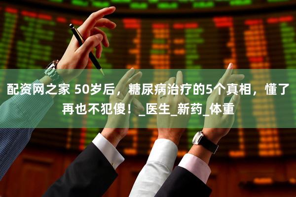 配资网之家 50岁后，糖尿病治疗的5个真相，懂了再也不犯傻！_医生_新药_体重