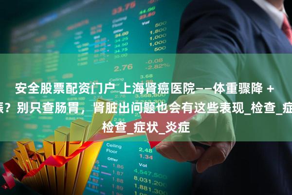安全股票配资门户 上海肾癌医院——体重骤降 + 食欲不振？别只查肠胃，肾脏出问题也会有这些表现_检查_症状_炎症