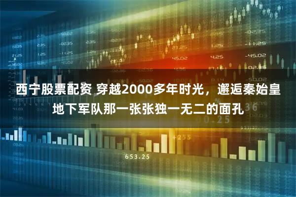 西宁股票配资 穿越2000多年时光，邂逅秦始皇地下军队那一张张独一无二的面孔