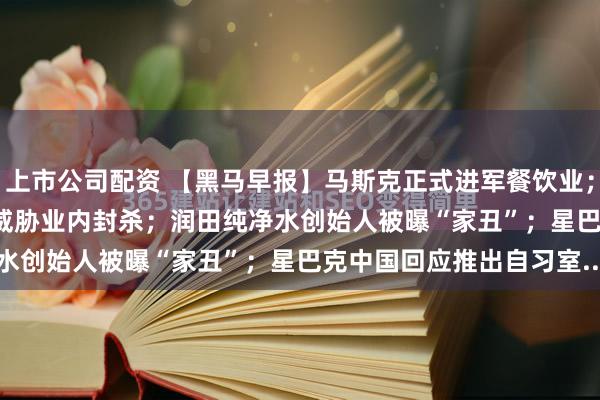 上市公司配资 【黑马早报】马斯克正式进军餐饮业；应届生拒绝offer被HR威胁业内封杀；润田纯净水创始人被曝“家丑”；星巴克中国回应推出自习室...