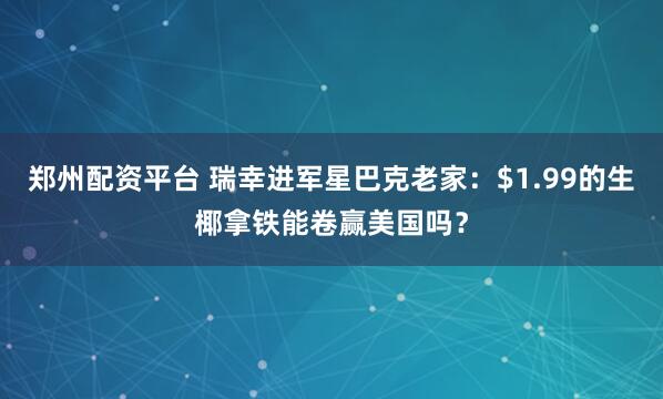 郑州配资平台 瑞幸进军星巴克老家：$1.99的生椰拿铁能卷赢美国吗？