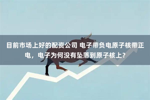 目前市场上好的配资公司 电子带负电原子核带正电，电子为何没有坠落到原子核上？