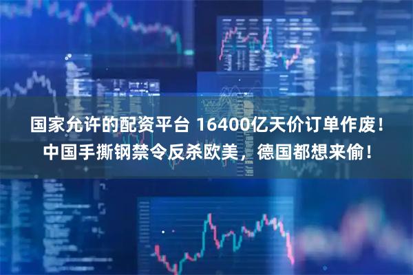 国家允许的配资平台 16400亿天价订单作废！中国手撕钢禁令反杀欧美，德国都想来偷！