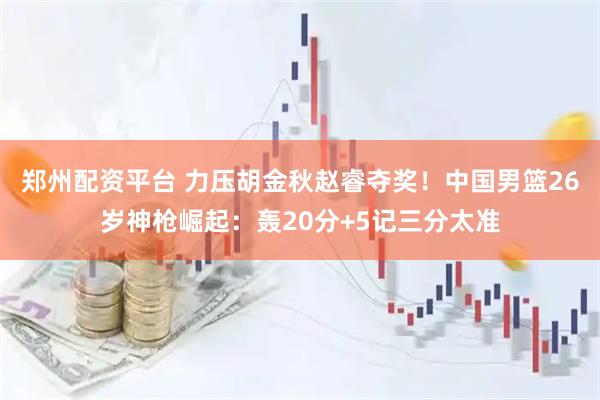 郑州配资平台 力压胡金秋赵睿夺奖！中国男篮26岁神枪崛起：轰20分+5记三分太准