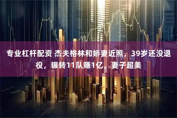 专业杠杆配资 杰夫格林和娇妻近照，39岁还没退役，辗转11队赚1亿，妻子超美