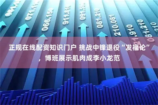 正规在线配资知识门户 挑战中锋退役“发福论”，博班展示肌肉成李小龙范