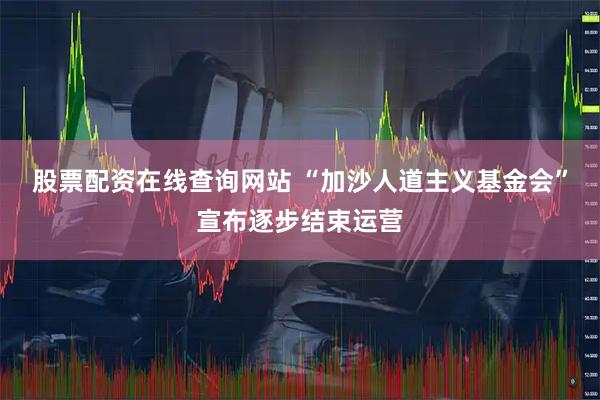 股票配资在线查询网站 “加沙人道主义基金会”宣布逐步结束运营