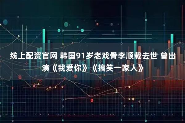 线上配资官网 韩国91岁老戏骨李顺载去世 曾出演《我爱你》《搞笑一家人》