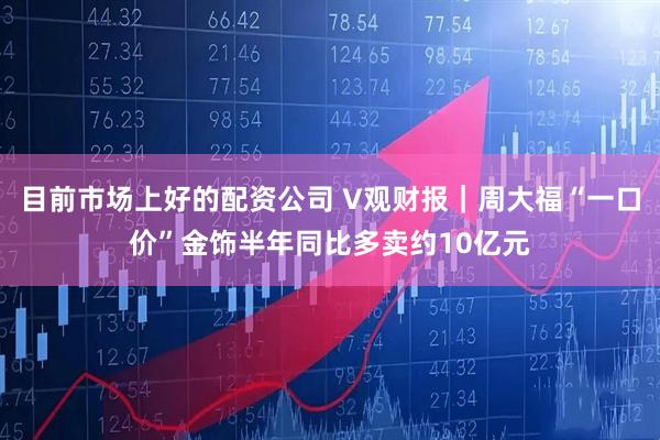 目前市场上好的配资公司 V观财报|周大福“一口价”金饰半年同比多卖约10亿元