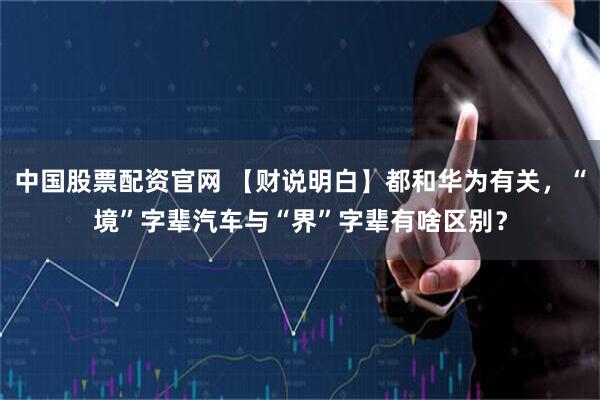 中国股票配资官网 【财说明白】都和华为有关,“境”字辈汽车与“界”字辈有啥区别?