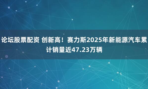 论坛股票配资 创新高！赛力斯2025年新能源汽车累计销量近47.23万辆