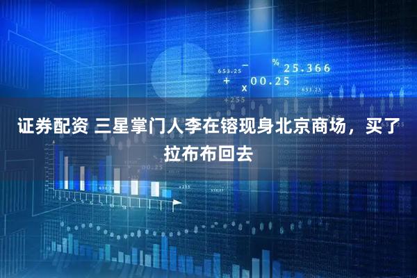 证券配资 三星掌门人李在镕现身北京商场，买了拉布布回去