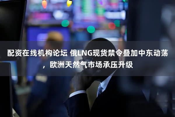 配资在线机构论坛 俄LNG现货禁令叠加中东动荡，欧洲天然气市场承压升级