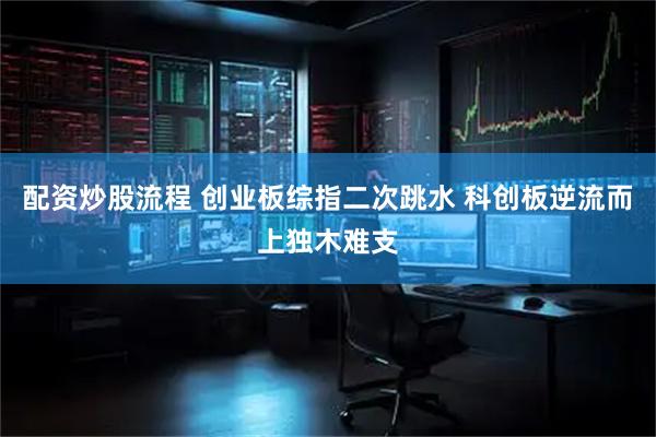 配资炒股流程 创业板综指二次跳水 科创板逆流而上独木难支