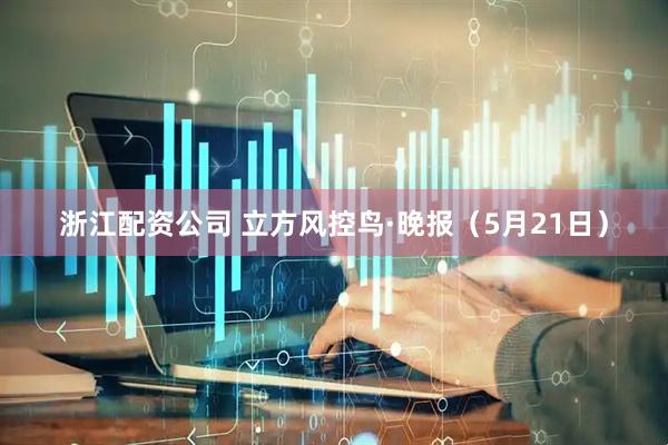 浙江配资公司 立方风控鸟·晚报（5月21日）