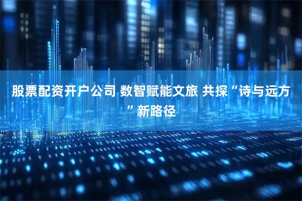 股票配资开户公司 数智赋能文旅 共探“诗与远方”新路径