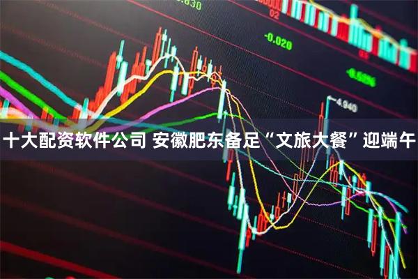 十大配资软件公司 安徽肥东备足“文旅大餐”迎端午