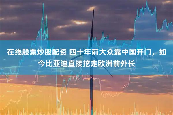 在线股票炒股配资 四十年前大众靠中国开门，如今比亚迪直接挖走欧洲前外长