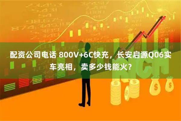 配资公司电话 800V+6C快充，长安启源Q06实车亮相，卖多少钱能火？