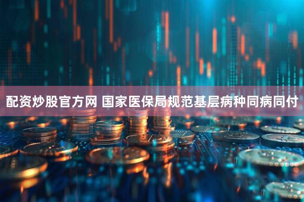 配资炒股官方网 国家医保局规范基层病种同病同付